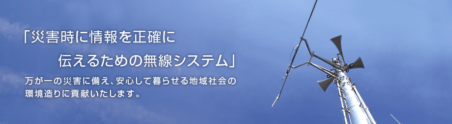 「災害時に情報を正確に伝えるための無線システム」万が一の災害に備え、安心して暮らせる地域社会の環境造りに貢献いたします。